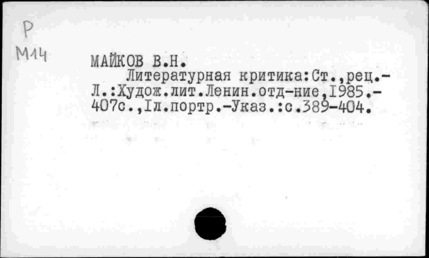 ﻿р
М411 МАЙКОВ В.Н.
Литературная критика:Ст.,рец.-Л.:Худож.лит.Ленин.отд-ние,1985.-407с.,1л.портр.-Указ.:с.389-404.